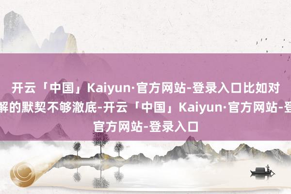 开云「中国」Kaiyun·官方网站-登录入口比如对一些见解的默契不够澈底-开云「中国」Kaiyun·官方网站-登录入口