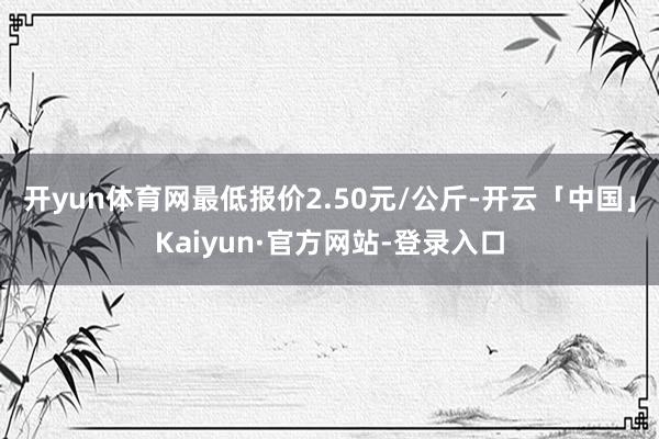 开yun体育网最低报价2.50元/公斤-开云「中国」Kaiyun·官方网站-登录入口