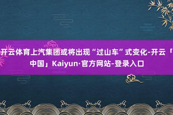 开云体育上汽集团或将出现“过山车”式变化-开云「中国」Kaiyun·官方网站-登录入口