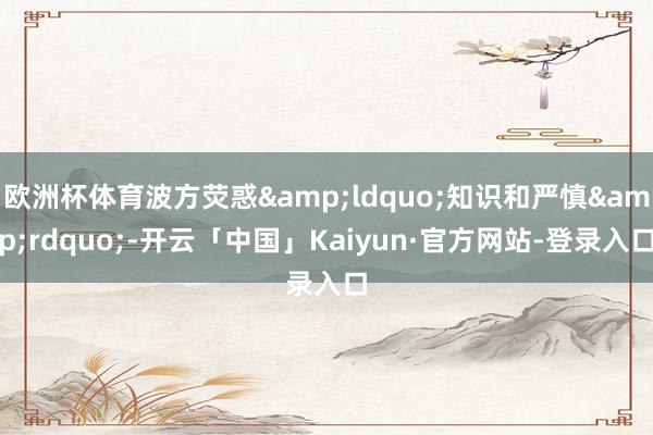 欧洲杯体育波方荧惑&ldquo;知识和严慎&rdquo;-开云「中国」Kaiyun·官方网站-登录入口