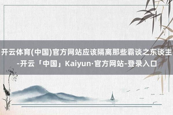 开云体育(中国)官方网站应该隔离那些霸谈之东谈主-开云「中国」Kaiyun·官方网站-登录入口