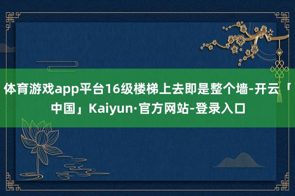体育游戏app平台16级楼梯上去即是整个墙-开云「中国」Kaiyun·官方网站-登录入口