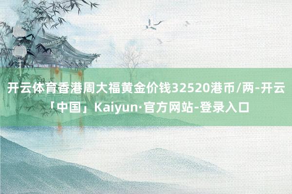 开云体育香港周大福黄金价钱32520港币/两-开云「中国」Kaiyun·官方网站-登录入口