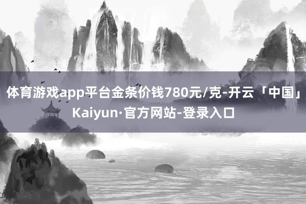 体育游戏app平台金条价钱780元/克-开云「中国」Kaiyun·官方网站-登录入口