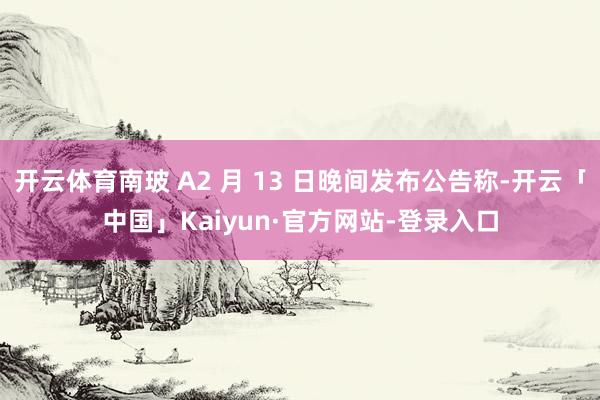 开云体育南玻 A2 月 13 日晚间发布公告称-开云「中国」Kaiyun·官方网站-登录入口