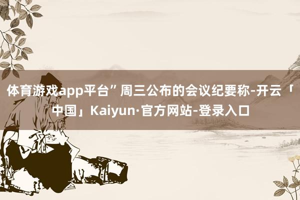 体育游戏app平台”　　周三公布的会议纪要称-开云「中国」Kaiyun·官方网站-登录入口