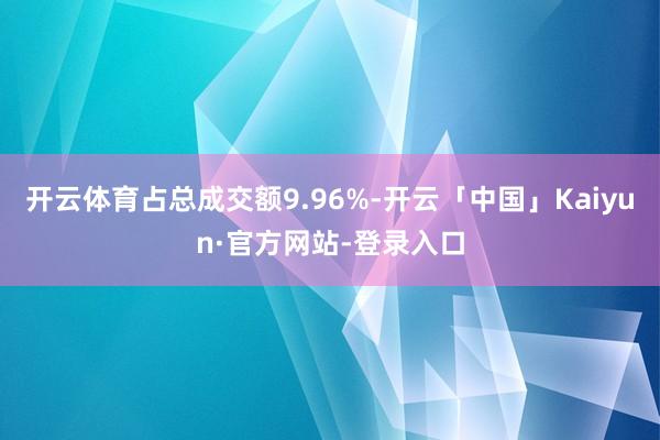开云体育占总成交额9.96%-开云「中国」Kaiyun·官方网站-登录入口