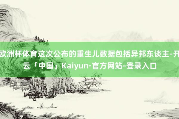 欧洲杯体育这次公布的重生儿数据包括异邦东谈主-开云「中国」Kaiyun·官方网站-登录入口