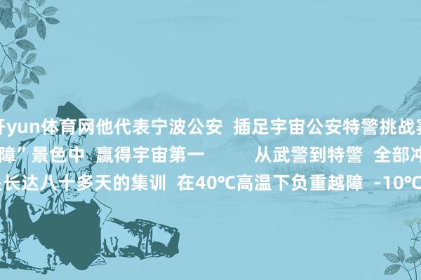开yun体育网他代表宁波公安  插足宇宙公安特警挑战赛  与队友在“极限越障”景色中  赢得宇宙第一          从武警到特警  全部冲到“世界之巅”  背后是长达八十多天的集训  在40℃高温下负重越障  -10℃的低温下模拟雪地攻坚  按捺挑战按捺突破  最强特警  他们当之无愧      点赞！ -开云「中国」Kaiyun·官方网站-登录入口