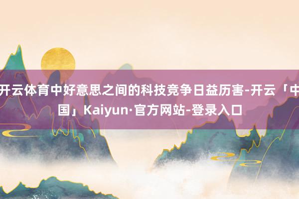 开云体育中好意思之间的科技竞争日益历害-开云「中国」Kaiyun·官方网站-登录入口