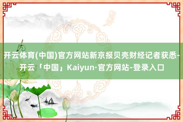 开云体育(中国)官方网站新京报贝壳财经记者获悉-开云「中国」Kaiyun·官方网站-登录入口