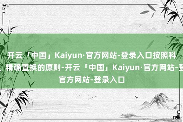开云「中国」Kaiyun·官方网站-登录入口按照科学分类、精确置换的原则-开云「中国」Kaiyun·官方网站-登录入口