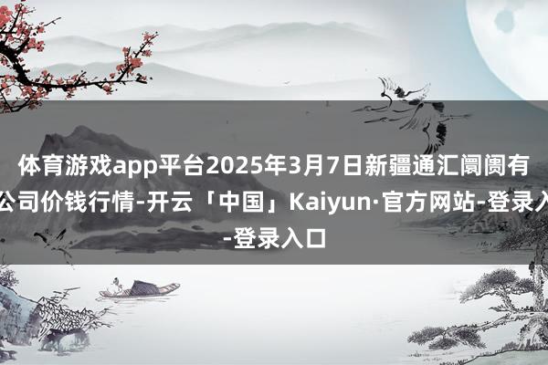 体育游戏app平台2025年3月7日新疆通汇阛阓有限公司价钱行情-开云「中国」Kaiyun·官方网站-登录入口