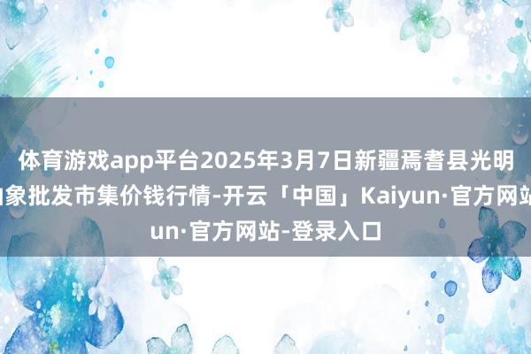 体育游戏app平台2025年3月7日新疆焉耆县光明农副居品抽象批发市集价钱行情-开云「中国」Kaiyun·官方网站-登录入口