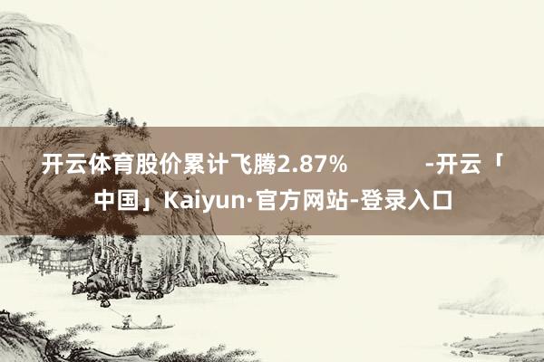 开云体育股价累计飞腾2.87%            -开云「中国」Kaiyun·官方网站-登录入口