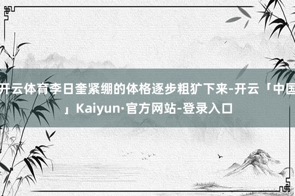 开云体育李日奎紧绷的体格逐步粗犷下来-开云「中国」Kaiyun·官方网站-登录入口