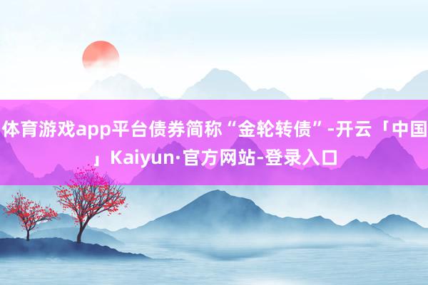体育游戏app平台债券简称“金轮转债”-开云「中国」Kaiyun·官方网站-登录入口
