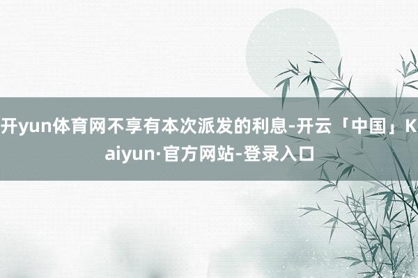 开yun体育网不享有本次派发的利息-开云「中国」Kaiyun·官方网站-登录入口