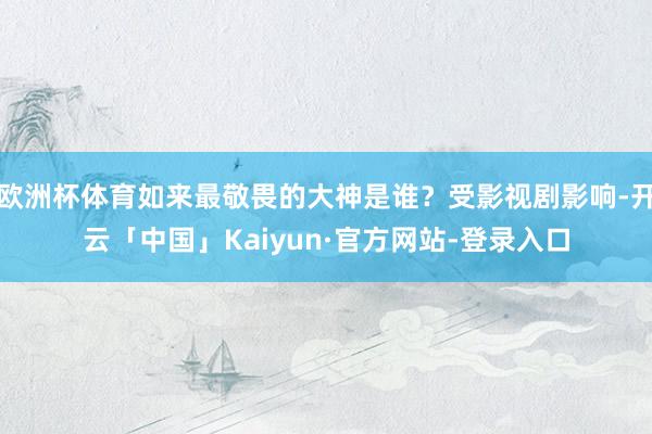 欧洲杯体育如来最敬畏的大神是谁？受影视剧影响-开云「中国」Kaiyun·官方网站-登录入口