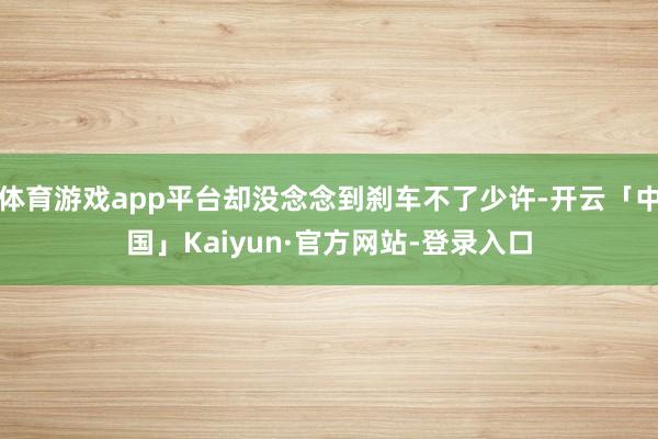 体育游戏app平台却没念念到刹车不了少许-开云「中国」Kaiyun·官方网站-登录入口