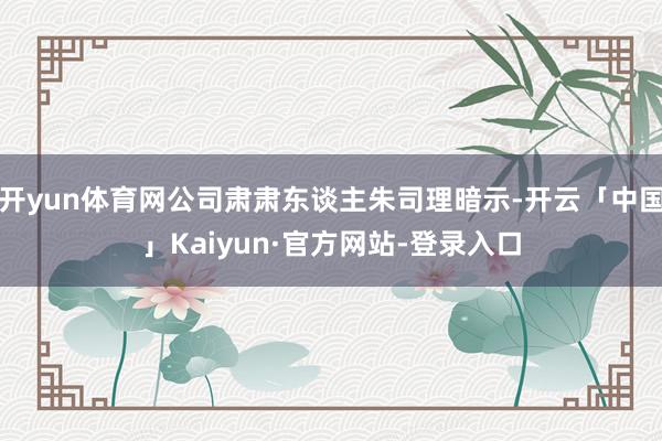 开yun体育网公司肃肃东谈主朱司理暗示-开云「中国」Kaiyun·官方网站-登录入口