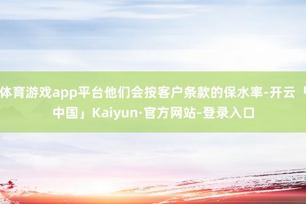 体育游戏app平台他们会按客户条款的保水率-开云「中国」Kaiyun·官方网站-登录入口