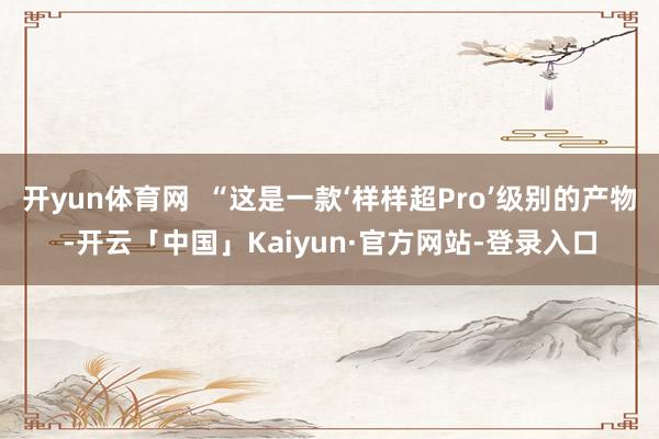 开yun体育网  “这是一款‘样样超Pro’级别的产物-开云「中国」Kaiyun·官方网站-登录入口