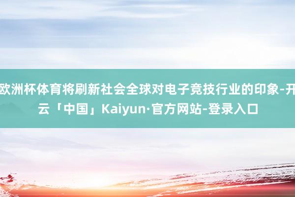 欧洲杯体育将刷新社会全球对电子竞技行业的印象-开云「中国」Kaiyun·官方网站-登录入口