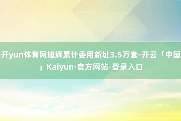 开yun体育网旭辉累计委用新址3.5万套-开云「中国」Kaiyun·官方网站-登录入口