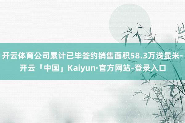 开云体育公司累计已毕签约销售面积58.3万浅显米-开云「中国」Kaiyun·官方网站-登录入口