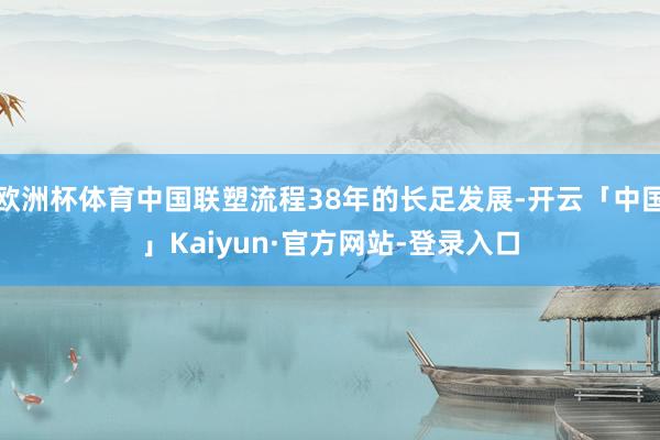 欧洲杯体育中国联塑流程38年的长足发展-开云「中国」Kaiyun·官方网站-登录入口