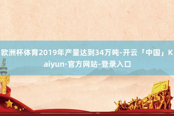 欧洲杯体育2019年产量达到34万吨-开云「中国」Kaiyun·官方网站-登录入口