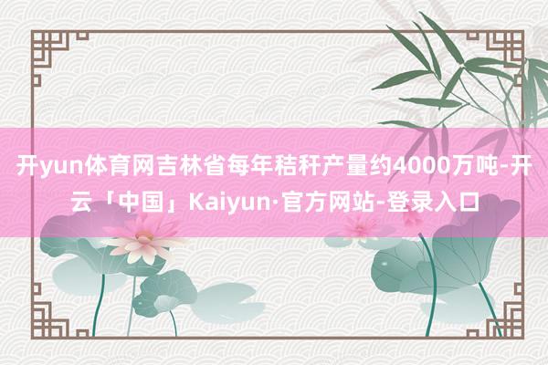 开yun体育网吉林省每年秸秆产量约4000万吨-开云「中国」Kaiyun·官方网站-登录入口