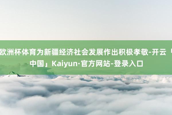 欧洲杯体育为新疆经济社会发展作出积极孝敬-开云「中国」Kaiyun·官方网站-登录入口