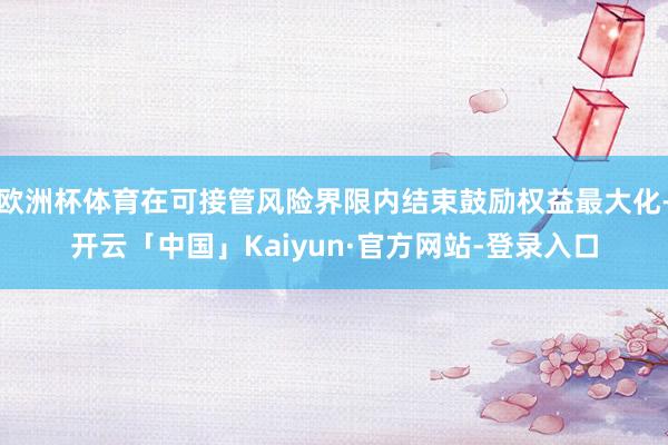 欧洲杯体育在可接管风险界限内结束鼓励权益最大化-开云「中国」Kaiyun·官方网站-登录入口