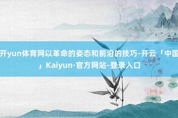 开yun体育网以革命的姿态和前沿的技巧-开云「中国」Kaiyun·官方网站-登录入口