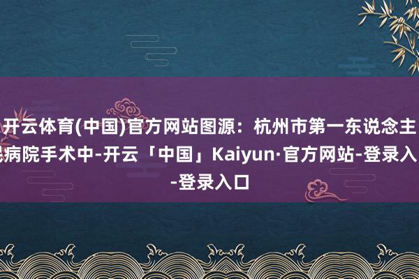 开云体育(中国)官方网站图源：杭州市第一东说念主民病院手术中-开云「中国」Kaiyun·官方网站-登录入口