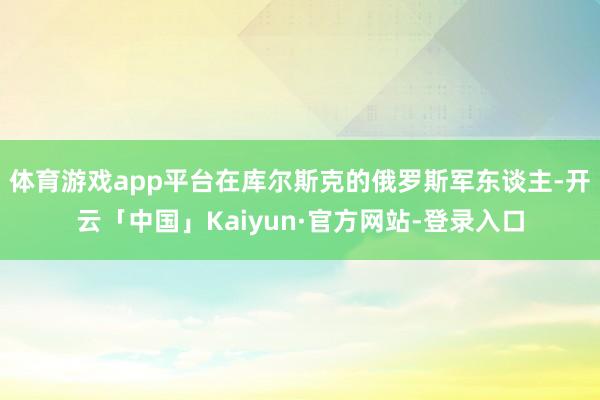 体育游戏app平台在库尔斯克的俄罗斯军东谈主-开云「中国」Kaiyun·官方网站-登录入口