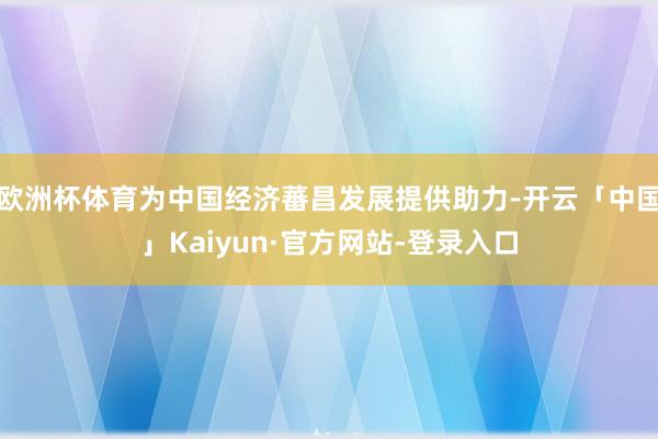 欧洲杯体育为中国经济蕃昌发展提供助力-开云「中国」Kaiyun·官方网站-登录入口