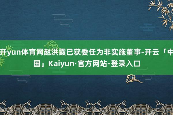 开yun体育网赵洪霞已获委任为非实施董事-开云「中国」Kaiyun·官方网站-登录入口