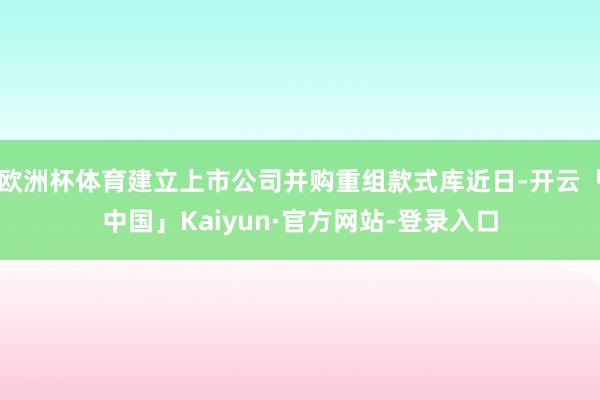 欧洲杯体育建立上市公司并购重组款式库近日-开云「中国」Kaiyun·官方网站-登录入口