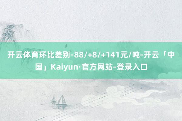 开云体育环比差别-88/+8/+141元/吨-开云「中国」Kaiyun·官方网站-登录入口