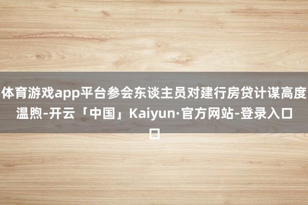 体育游戏app平台参会东谈主员对建行房贷计谋高度温煦-开云「中国」Kaiyun·官方网站-登录入口