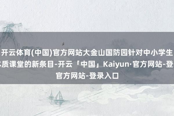 开云体育(中国)官方网站大金山国防园针对中小学生职业本质课堂的新条目-开云「中国」Kaiyun·官方网站-登录入口