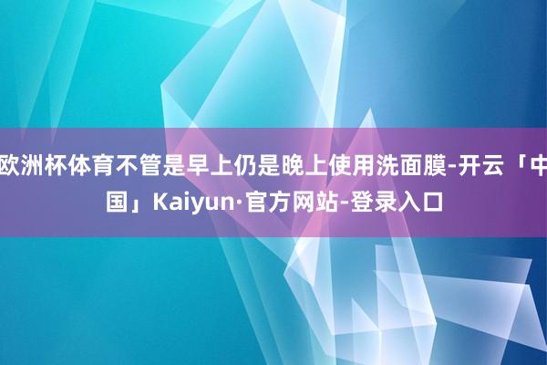 欧洲杯体育不管是早上仍是晚上使用洗面膜-开云「中国」Kaiyun·官方网站-登录入口