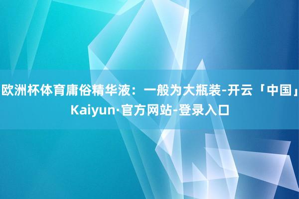 欧洲杯体育庸俗精华液：一般为大瓶装-开云「中国」Kaiyun·官方网站-登录入口
