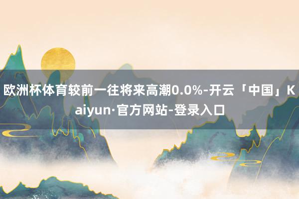 欧洲杯体育较前一往将来高潮0.0%-开云「中国」Kaiyun·官方网站-登录入口