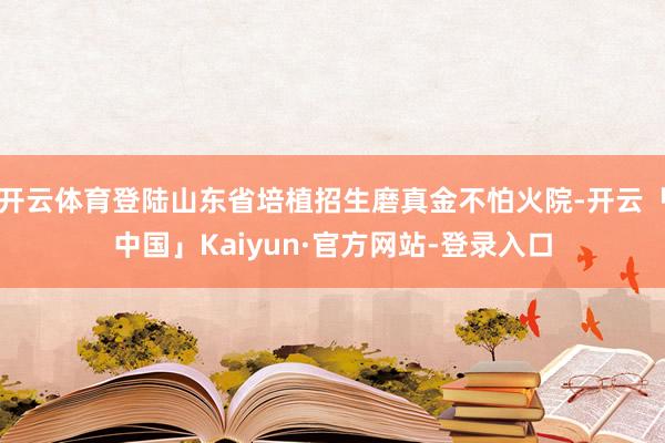 开云体育登陆山东省培植招生磨真金不怕火院-开云「中国」Kaiyun·官方网站-登录入口