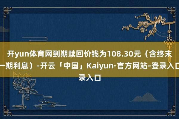 开yun体育网到期赎回价钱为108.30元（含终末一期利息）-开云「中国」Kaiyun·官方网站-登录入口