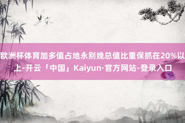 欧洲杯体育加多值占地永别娩总值比重保抓在20%以上-开云「中国」Kaiyun·官方网站-登录入口